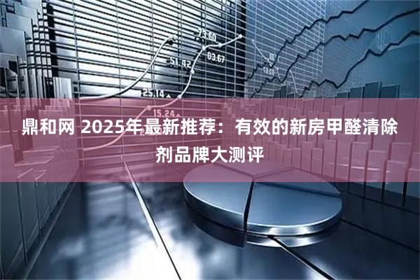 鼎和网 2025年最新推荐：有效的新房甲醛清除剂品牌大测评