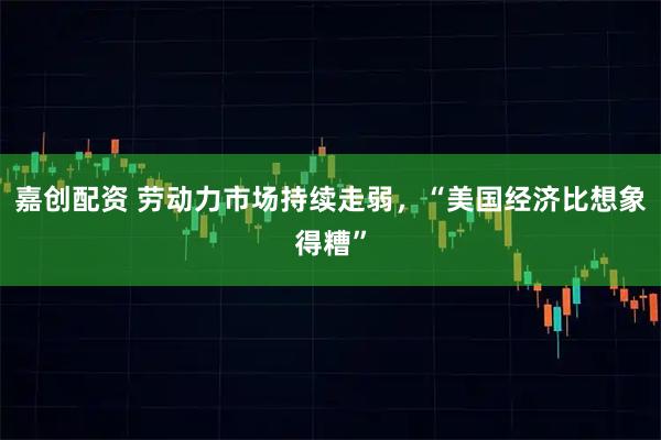 嘉创配资 劳动力市场持续走弱，“美国经济比想象得糟”