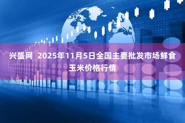 兴盛网  2025年11月5日全国主要批发市场鲜食玉米价格行情