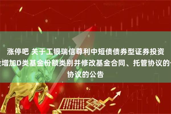 涨停吧 关于工银瑞信尊利中短债债券型证券投资基金增加D类基金份额类别并修改基金合同、托管协议的公告