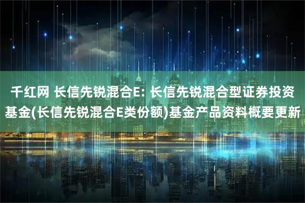 千红网 长信先锐混合E: 长信先锐混合型证券投资基金(长信先锐混合E类份额)基金产品资料概要更新
