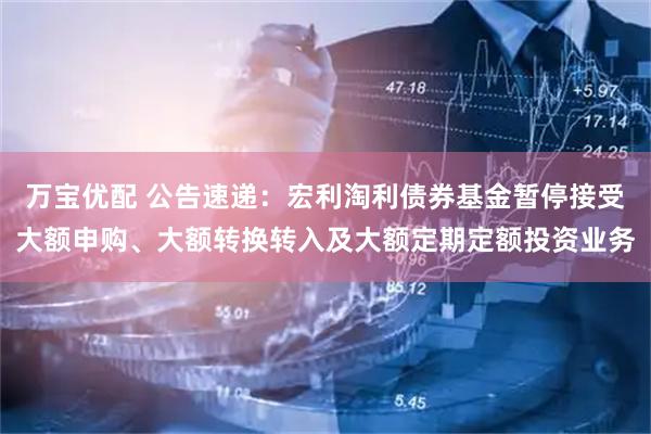 万宝优配 公告速递:宏利淘利债券基金暂停接受大额申购、大额转换转入及大额定期定额投资业务