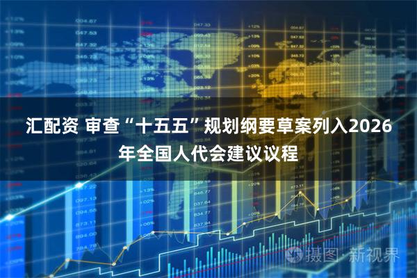汇配资 审查“十五五”规划纲要草案列入2026年全国人代会建议议程