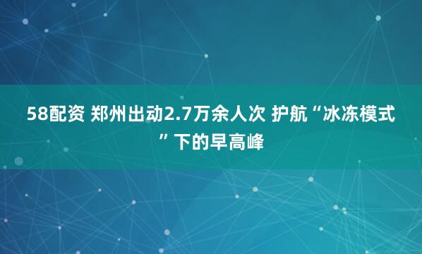 58配资 郑州出动2.7万余人次 护航“冰冻模式”下的早高峰