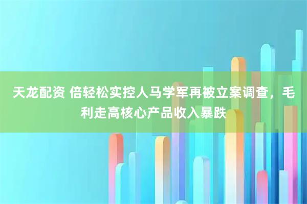 天龙配资 倍轻松实控人马学军再被立案调查，毛利走高核心产品收入暴跌