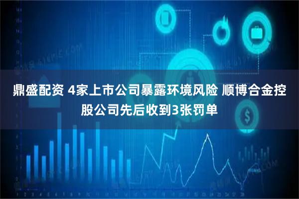 鼎盛配资 4家上市公司暴露环境风险 顺博合金控股公司先后收到3张罚单