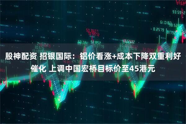 股神配资 招银国际：铝价看涨+成本下降双重利好催化 上调中国宏桥目标价至45港元