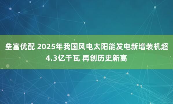 垒富优配 2025年我国风电太阳能发电新增装机超4.3亿千瓦 再创历史新高