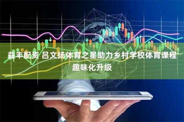 益丰配资 吕文扬体育之星助力乡村学校体育课程趣味化升级