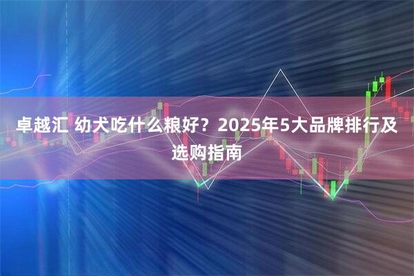 卓越汇 幼犬吃什么粮好？2025年5大品牌排行及选购指南