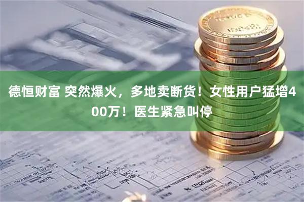 德恒财富 突然爆火，多地卖断货！女性用户猛增400万！医生紧急叫停