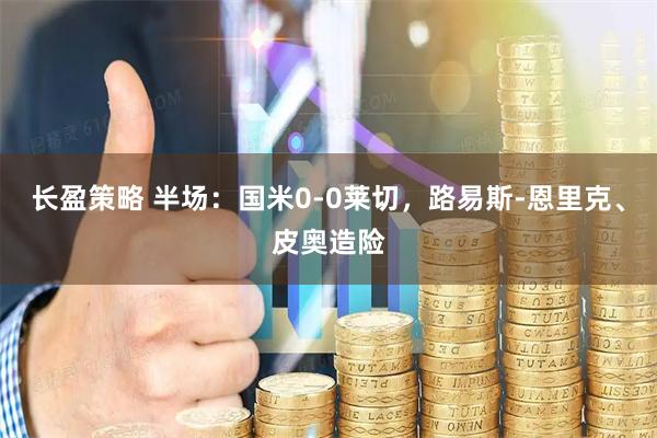 长盈策略 半场：国米0-0莱切，路易斯-恩里克、皮奥造险