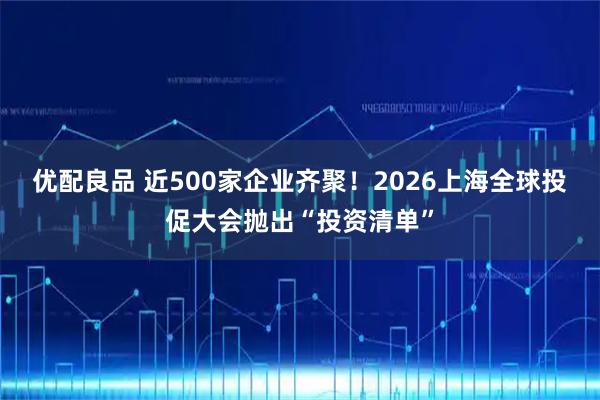 优配良品 近500家企业齐聚！2026上海全球投促大会抛出“投资清单”