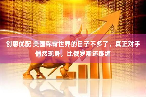 创惠优配 美国称霸世界的日子不多了，真正对手悄然现身，比俄罗斯还难缠