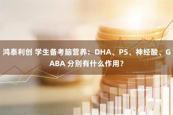 鸿泰利创 学生备考脑营养：DHA、PS、神经酸、GABA 分别有什么作用？